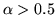 $\alpha > 0.5$