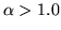 $\alpha > 1.0$