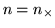 $n = n_{\times}$