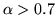 $\alpha > 0.7$